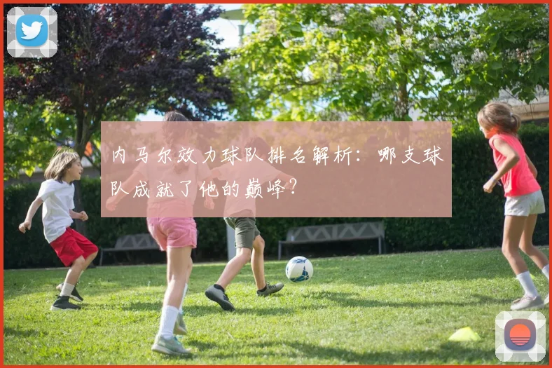 内马尔效力球队排名解析：哪支球队成就了他的巅峰？