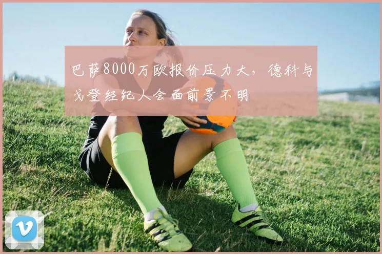 巴萨8000万欧报价压力大，德科与戈登经纪人会面前景不明