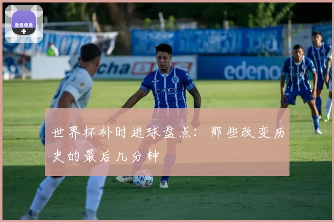 世界杯补时进球盘点：那些改变历史的最后几分钟