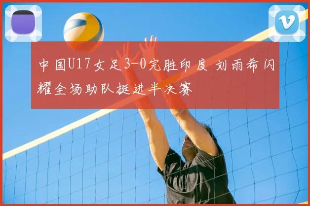 中国U17女足3-0完胜印度 刘雨希闪耀全场助队挺进半决赛