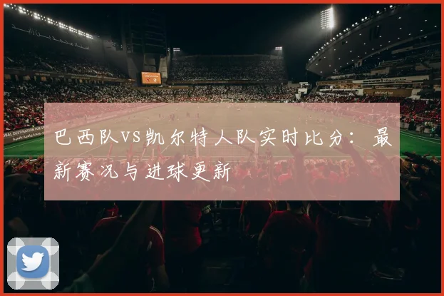 巴西队vs凯尔特人队实时比分：最新赛况与进球更新