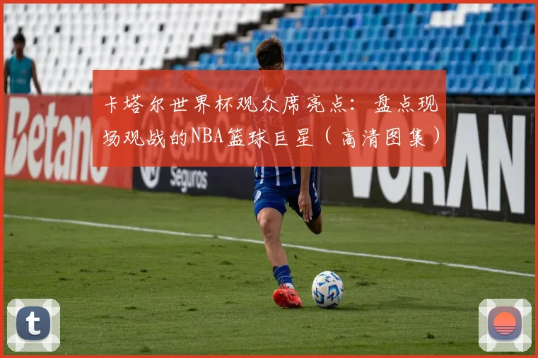卡塔尔世界杯观众席亮点：盘点现场观战的NBA篮球巨星（高清图集）