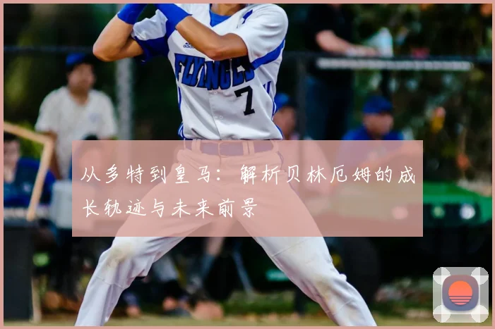 从多特到皇马：解析贝林厄姆的成长轨迹与未来前景