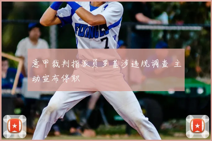 意甲裁判指派员罗基涉违规调查 主动宣布停职