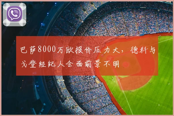 巴萨8000万欧报价压力大，德科与戈登经纪人会面前景不明