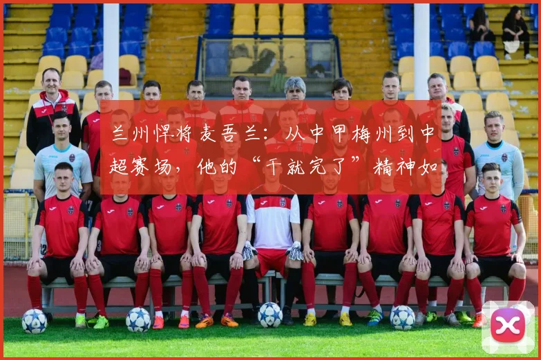 兰州悍将麦吾兰：从中甲梅州到中超赛场，他的“干就完了”精神如何炼成？