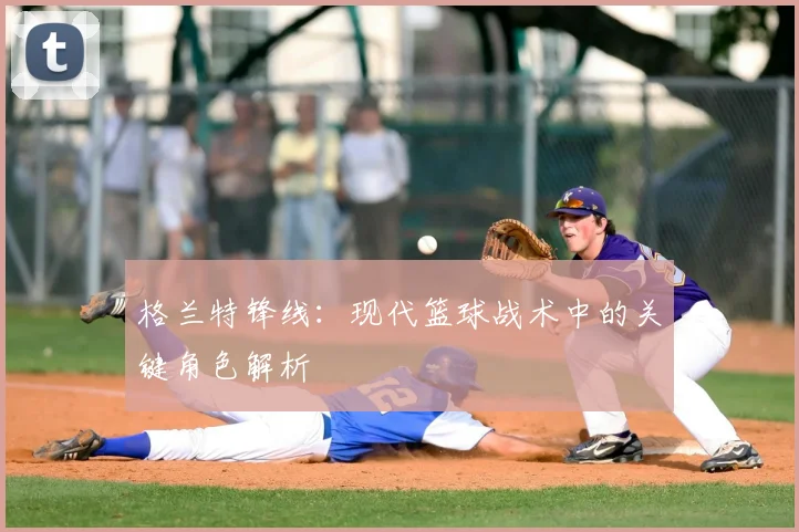 格兰特锋线：现代篮球战术中的关键角色解析