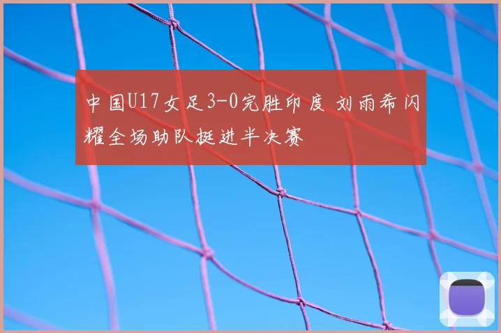 中国U17女足3-0完胜印度 刘雨希闪耀全场助队挺进半决赛