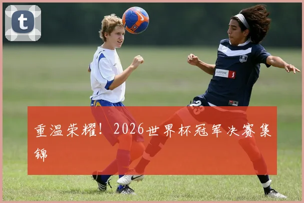 重温荣耀！2026世界杯冠军决赛集锦