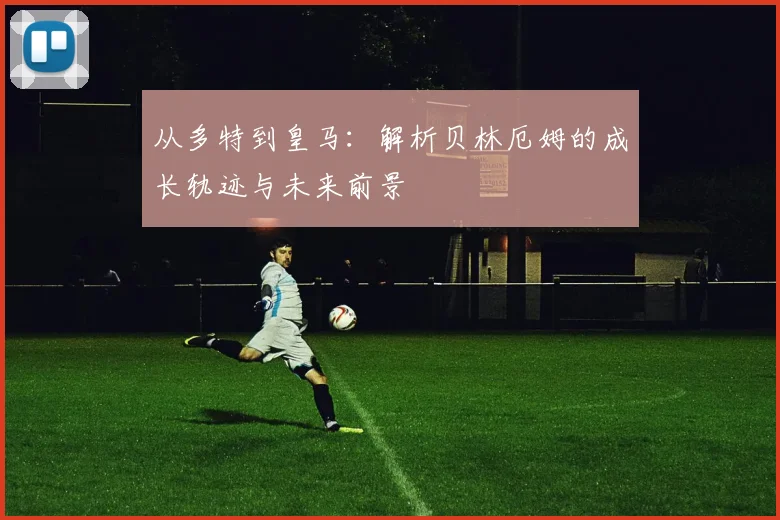 从多特到皇马：解析贝林厄姆的成长轨迹与未来前景