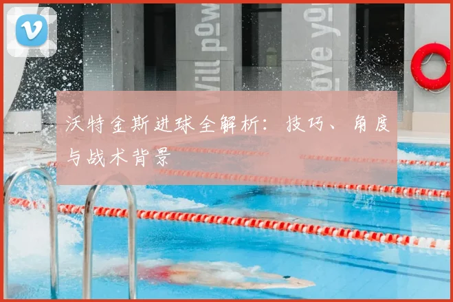 沃特金斯进球全解析：技巧、角度与战术背景