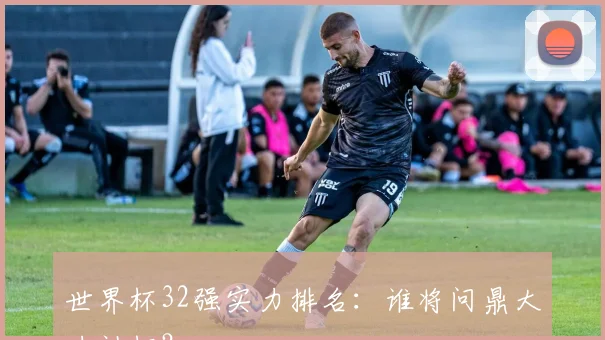 世界杯32强实力排名：谁将问鼎大力神杯？