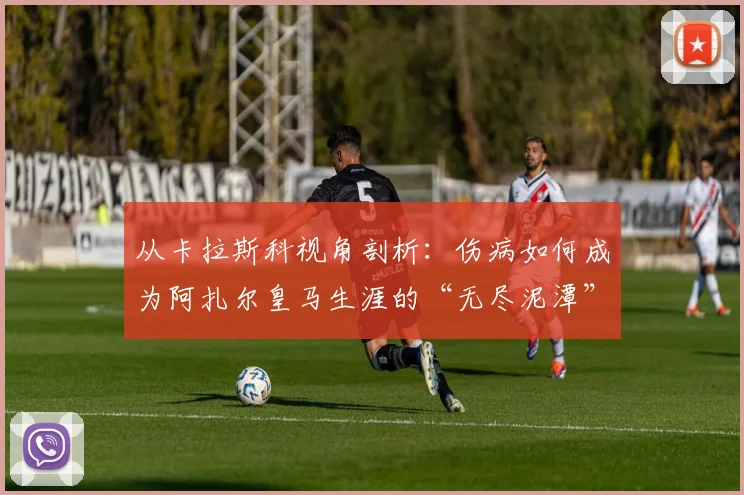 从卡拉斯科视角剖析：伤病如何成为阿扎尔皇马生涯的“无尽泥潭”