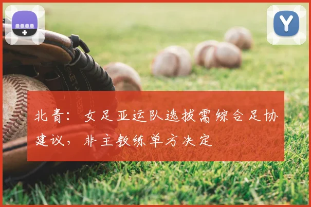 北青：女足亚运队选拔需综合足协建议，非主教练单方决定