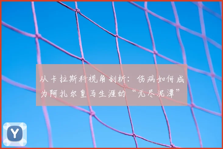 从卡拉斯科视角剖析：伤病如何成为阿扎尔皇马生涯的“无尽泥潭”